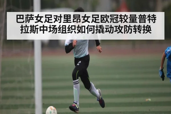 巴萨女足对里昂女足欧冠较量普特拉斯中场组织如何撬动攻防转换